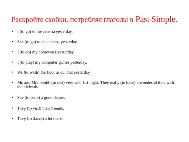 Раскройте скобки, потребляя глаголы в Past Simple .  I (to go) to the cinema yesterday. She (to go) to the cinema yesterday. I (to do) my homework yesterday. I (to play) my computer games yesterday. We (to wash) the floor in our flat yesterday. Mr. and Mrs. Smith (to rest) very well last night. They really (to have) a wonderful time with their friends.  She (to cook) a good dinner.  They (to visit) their friends. They (to dance) a lot there.    