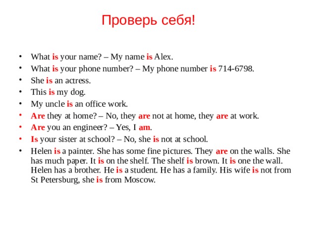 Проверь себя! What is your name? – My name is Alex. What is your phone number? – My phone number is 714-6798. She is an actress. This is my dog. My uncle is an office work. Are they at home? – No, they are not at home, they are at work. Are you an engineer? – Yes, I am . Is  your sister at school? – No, she is not at school. Helen is a painter. She has some fine pictures. They are on the walls. She has much paper. It is on the shelf. The shelf is brown. It is  one the wall. Helen has a brother. He is a student. He has a family. His wife is not from St Petersburg, she is from Moscow. 