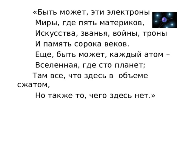  «Быть может, эти электроны –  Миры, где пять материков,  Искусства, званья, войны, троны  И память сорока веков.  Еще, быть может, каждый атом –  Вселенная, где сто планет;  Там все, что здесь в объеме сжатом,  Но также то, чего здесь нет.» 