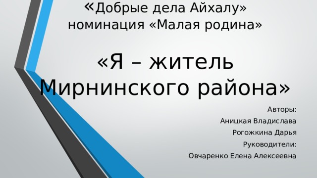 « Добрые дела Айхалу»  номинация «Малая родина»   «Я – житель Мирнинского района» Авторы: Аницкая Владислава Рогожкина Дарья Руководители: Овчаренко Елена Алексеевна 