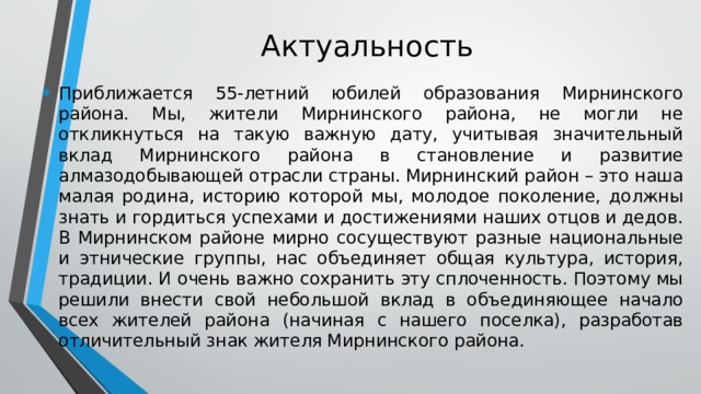 Актуальность Приближается 55-летний юбилей образования Мирнинского района. Мы, жители Мирнинского района, не могли не откликнуться на такую важную дату, учитывая значительный вклад Мирнинского района в становление и развитие алмазодобывающей отрасли страны. Мирнинский район – это наша малая родина, историю которой мы, молодое поколение, должны знать и гордиться успехами и достижениями наших отцов и дедов. В Мирнинском районе мирно сосуществуют разные национальные и этнические группы, нас объединяет общая культура, история, традиции. И очень важно сохранить эту сплоченность. Поэтому мы решили внести свой небольшой вклад в объединяющее начало всех жителей района (начиная с нашего поселка), разработав отличительный знак жителя Мирнинского района. 