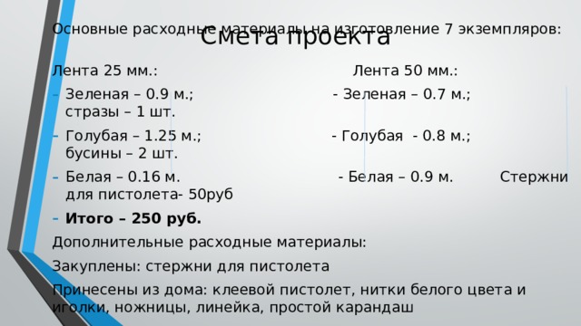 Смета проекта Основные расходные материалы на изготовление 7 экземпляров: Лента 25 мм.: Лента 50 мм.: Зеленая – 0.9 м.; - Зеленая – 0.7 м.; стразы – 1 шт. Голубая – 1.25 м.; - Голубая - 0.8 м.; бусины – 2 шт. Белая – 0.16 м. - Белая – 0.9 м. Стержни для пистолета- 50руб Итого – 250 руб. Дополнительные расходные материалы: Закуплены: стержни для пистолета Принесены из дома: клеевой пистолет, нитки белого цвета и иголки, ножницы, линейка, простой карандаш 