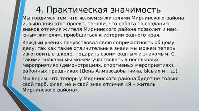 4. Практическая значимость   Мы гордимся тем, что являемся жителями Мирнинского района и, выполняя этот проект, поняли, что работа по созданию знаков отличия жителя Мирнинского района позволит и нам, юным жителям, приобщиться к истории родного края. Каждый ученик почувствовал свою сопричастность общему делу, так как такие отличительные знаки мы можем теперь изготовить в школе, подарить своим родным и знакомым. С такими знаками мы можем участвовать в поселковых мероприятиях (демонстрациях, спортивных мероприятиях), районных праздниках (День Алмазодобытчика, Ысыах и т.д.). Мы верим, что теперь у Мирнинского района будет не только свой герб, флаг, но и свой знак отличия «Я – житель Мирнинского района». 