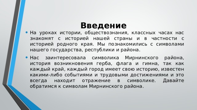 Введение На уроках истории, обществознания, классных часах нас знакомят с историей нашей страны и в частности с историей родного края. Мы познакомились с символами нашего государства, республики и района. Нас заинтересовала символика Мирнинского района, история возникновения герба, флага и гимна, так как каждый край, каждый город имеет свою историю, известен какими-либо событиями и трудовыми достижениями и это всегда находит отражение в символике. Давайте обратимся к символам Мирнинского района. 