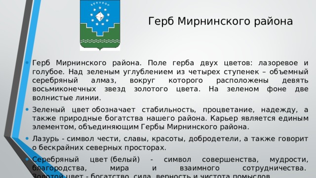 Герб Мирнинского района Герб Мирнинского района. Поле герба двух цветов: лазоревое и голубое. Над зеленым углублением из четырех ступенек – объемный серебряный алмаз, вокруг которого расположены девять восьмиконечных звезд золотого цвета. На зеленом фоне две волнистые линии. Зеленый цвет обозначает стабильность, процветание, надежду, а также природные богатства нашего района. Карьер является единым элементом, объединяющим Гербы Мирнинского района. Лазурь - символ чести, славы, красоты, добродетели, а также говорит о бескрайних северных просторах. Серебряный цвет (белый) - символ совершенства, мудрости, благородства, мира и взаимного сотрудничества.   Золотой цвет - богатство, сила, верность и чистота помыслов. 