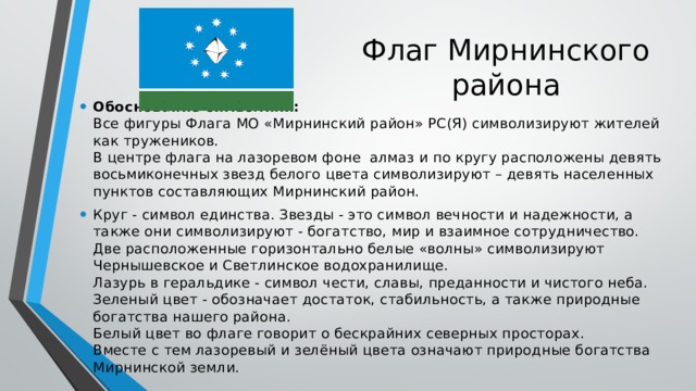 Флаг Мирнинского района Обоснование символики:  Все фигуры Флага МО «Мирнинский район» РС(Я) символизируют жителей как тружеников.  В центре флага на лазоревом фоне алмаз и по кругу расположены девять восьмиконечных звезд белого цвета символизируют – девять населенных пунктов составляющих Мирнинский район. Круг - символ единства. Звезды - это символ вечности и надежности, а также они символизируют - богатство, мир и взаимное сотрудничество.   Две расположенные горизонтально белые «волны» символизируют Чернышевское и Светлинское водохранилище.   Лазурь в геральдике - символ чести, славы, преданности и чистого неба.   Зеленый цвет - обозначает достаток, стабильность, а также природные богатства нашего района.  Белый цвет во флаге говорит о бескрайних северных просторах.  Вместе с тем лазоревый и зелёный цвета означают природные богатства Мирнинской земли. 