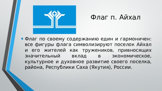 Флаг п. Айхал Флаг по своему содержанию един и гармоничен: все фигуры флага символизируют поселок Айхал и его жителей как тружеников, привносящих значительный вклад в экономическое, культурное и духовное развитие своего поселка, района, Республики Саха (Якутия), России.  