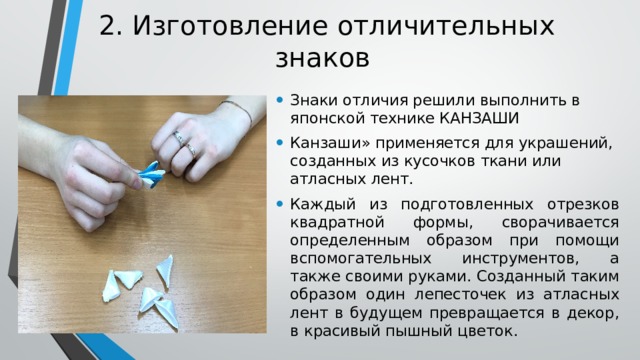 2. Изготовление отличительных знаков   Знаки отличия решили выполнить в японской технике КАНЗАШИ Канзаши» применяется для украшений, созданных из кусочков ткани или атласных лент. Каждый из подготовленных отрезков квадратной формы, сворачивается определенным образом при помощи вспомогательных инструментов, а также своими руками. Созданный таким образом один лепесточек из атласных лент в будущем превращается в декор, в красивый пышный цветок. 