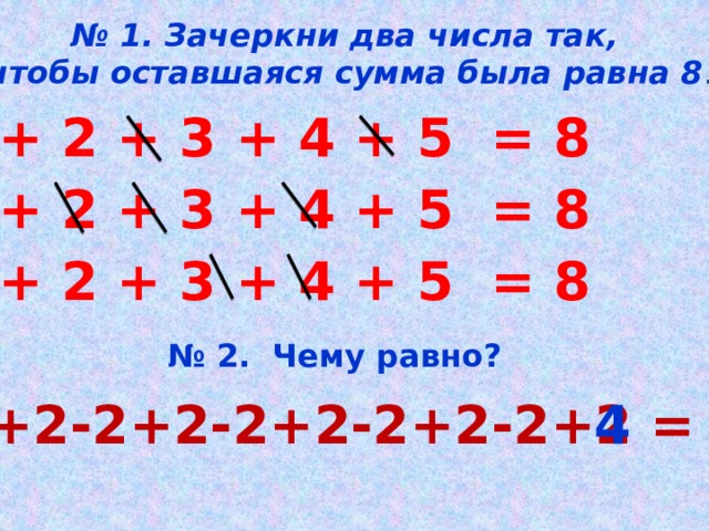 № 1. Зачеркни два числа так,  чтобы оставшаяся сумма была равна 8 . 1 + 2 + 3 + 4 + 5 = 8 1 + 2 + 3 + 4 + 5 = 8 1 + 2 + 3 + 4 + 5 = 8 № 2. Чему равно? 2+2-2+2-2+2-2+2-2+2 = 4 