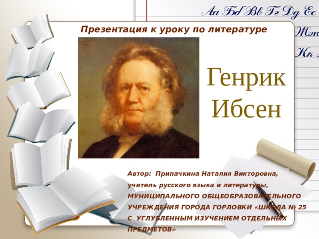Презентация к уроку по литературе Генрик Ибсен Автор: Припачкина Наталия Викторовна,  учитель русского языка и литературы, МУНИЦИПАЛЬНОГО ОБЩЕОБРАЗОВАТЕЛЬНОГО УЧРЕЖДЕНИЯ ГОРОДА ГОРЛОВКИ «ШКОЛА № 25  С УГЛУБЛЕННЫМ ИЗУЧЕНИЕМ ОТДЕЛЬНЫХ ПРЕДМЕТОВ» 