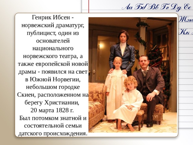 Генрик Ибсен - норвежский драматург, публицист, один из основателей национального норвежского театра, а также европейской новой драмы - появился на свет в Южной Норвегии, небольшом городке Скиен, расположенном на берегу Христиании, 20 марта 1828 г. Был потомком знатной и состоятельной семьи датского происхождения.   