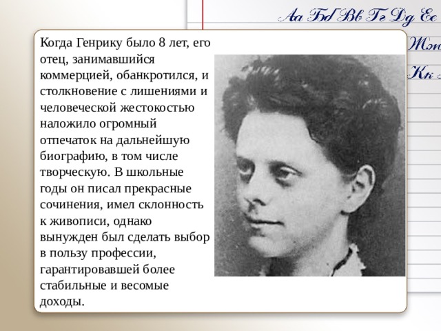 Когда Генрику было 8 лет, его отец, занимавшийся коммерцией, обанкротился, и столкновение с лишениями и человеческой жестокостью наложило огромный отпечаток на дальнейшую биографию, в том числе творческую. В школьные годы он писал прекрасные сочинения, имел склонность к живописи, однако вынужден был сделать выбор в пользу профессии, гарантировавшей более стабильные и весомые доходы. 