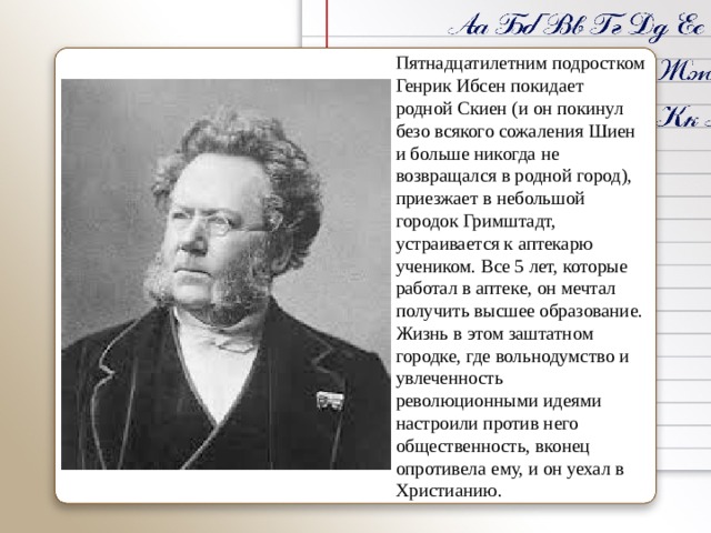 Пятнадцатилетним подростком Генрик Ибсен покидает родной Скиен (и он покинул безо всякого сожаления Шиен и больше никогда не возвращался в родной город), приезжает в небольшой городок Гримштадт, устраивается к аптекарю учеником. Все 5 лет, которые работал в аптеке, он мечтал получить высшее образование. Жизнь в этом заштатном городке, где вольнодумство и увлеченность революционными идеями настроили против него общественность, вконец опротивела ему, и он уехал в Христианию. 