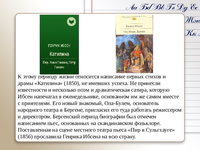 К этому периоду жизни относится написание первых стихов и драмы «Катилина» (1850), не имевших успеха. Не принесли известности и несколько поэм и драматическая сатира, которую Ибсен напечатал в еженедельнике, основанном им же самим вместе с приятелями. Его новый знакомый, Ола-Булем, основатель народного театра в Бергене, пригласил его туда работать режиссером и директором. Бергенский период биографии был отмечен написанием пьес, основанных на скандинавском фольклоре. Поставленная на сцене местного театра пьеса «Пир в Сульгхауге» (1856) прославила Генрика Ибсена на всю страну. 