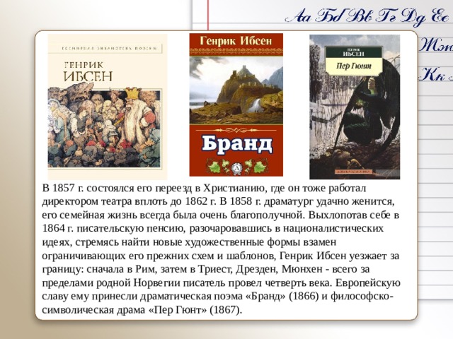 В 1857 г. состоялся его переезд в Христианию, где он тоже работал директором театра вплоть до 1862 г. В 1858 г. драматург удачно женится, его семейная жизнь всегда была очень благополучной. Выхлопотав себе в 1864 г. писательскую пенсию, разочаровавшись в националистических идеях, стремясь найти новые художественные формы взамен ограничивающих его прежних схем и шаблонов, Генрик Ибсен уезжает за границу: сначала в Рим, затем в Триест, Дрезден, Мюнхен - всего за пределами родной Норвегии писатель провел четверть века. Европейскую славу ему принесли драматическая поэма «Бранд» (1866) и философско-символическая драма «Пер Гюнт» (1867). 