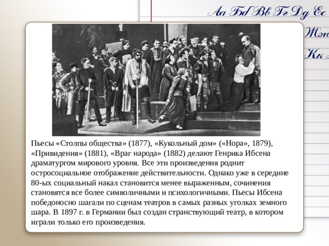 Пьесы «Столпы общества» (1877), «Кукольный дом» («Нора», 1879), «Привидения» (1881), «Враг народа» (1882) делают Генрика Ибсена драматургом мирового уровня. Все эти произведения роднит остросоциальное отображение действительности. Однако уже в середине 80-ых социальный накал становится менее выраженным, сочинения становятся все более символичными и психологичными. Пьесы Ибсена победоносно шагали по сценам театров в самых разных уголках земного шара. В 1897 г. в Германии был создан странствующий театр, в котором играли только его произведения. 