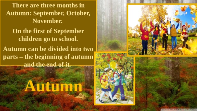 There are three months in Autumn: September, October, November. On the first of September children go to school. Autumn can be divided into two parts – the beginning of autumn and the end of it. Autumn 