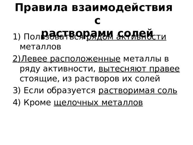 Правила взаимодействия с  растворами солей 1) Пользоваться рядом активности металлов 2)Левее расположенные металлы в ряду активности, вытесняют правее стоящие, из растворов их солей 3) Если образуется растворимая соль 4) Кроме щелочных металлов  