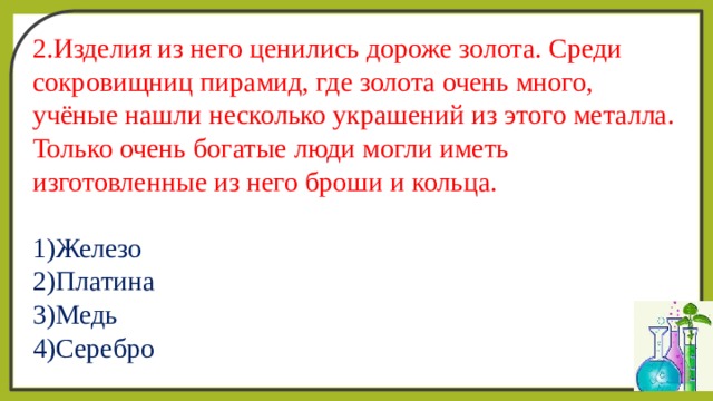 2.Изделия из него ценились дороже золота. Среди сокровищниц пирамид, где золота очень много, учёные нашли несколько украшений из этого металла. Только очень богатые люди могли иметь изготовленные из него броши и кольца.  1)Железо  2)Платина  3)Медь  4)Серебро 