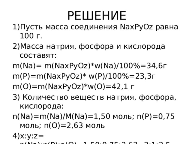 РЕШЕНИЕ 1)Пусть масса соединения NaхPуОz равна 100 г. 2)Масса натрия, фосфора и кислорода составят: m(Na)= m(NaхРуOz)*w(Na)/100%=34,6г m(P)=m(NaхPуOz)* w(P)/100%=23,3г m(O)=m(NaхPуOz)*w(O)=42,1 г 3) Количество веществ натрия, фосфора, кислорода: n(Na)=m(Na)/M(Na)=1,50 моль; n(P)=0,75 моль; n(O)=2,63 моль 4)х:у:z= n(Na):n(P):n(O)=1,50:0,75:2,63=2:1:3,5 (*2)  х:у:z= 4:2:7, значит Na4P2O7 –простейшая формула 