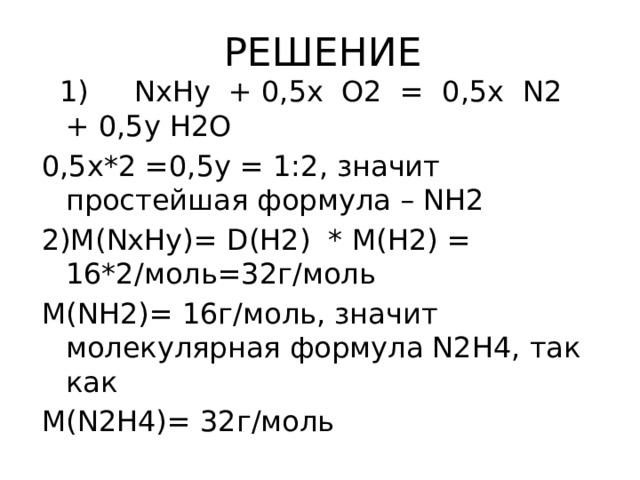 РЕШЕНИЕ  1) NхНу + 0,5х О2 = 0,5х N2 + 0,5у Н2О 0,5х*2 =0,5у = 1:2, значит простейшая формула – NH2 2)M(NхHу)= D(H2) * M(H2) = 16*2/моль=32г/моль M(NH2)= 16г/моль, значит молекулярная формула N2H4, так как M(N2H4)= 32г/моль 