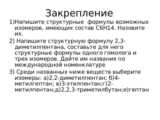 Закрепление 1)Напишите структурные формулы возможных изомеров, имеющих состав С6Н14. Назовите их. 2) Напишите структурную формулу 2,3-диметилпентана, составьте для него структурные формулы одного гомолога и трех изомеров. Дайте им названия по международной номенклатуре 3) Среди названных ниже веществ выберите изомеры: а)2,2-диметилпентан; б)4-метилгептан; в)3-этилпентан;г)2-метилпентан;д)2,2,3-триметилбутан;е)гептан 