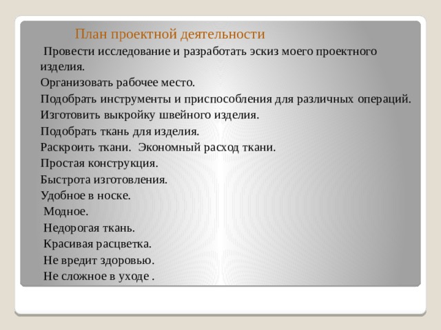  План проектной деятельности  Провести исследование и разработать эскиз моего проектного изделия.  Организовать рабочее место.  Подобрать инструменты и приспособления для различных операций.  Изготовить выкройку швейного изделия.  Подобрать ткань для изделия.  Раскроить ткани.  Экономный расход ткани.  Простая конструкция.  Быстрота изготовления.  Удобное в носке.  Модное.  Недорогая ткань.  Красивая расцветка.  Не вредит здоровью.  Не сложное в уходе . 