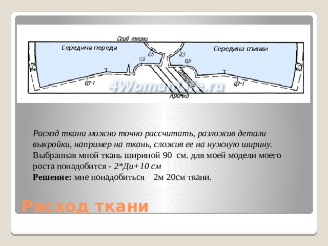 Расход ткани можно точно рассчитать, разложив детали выкройки, например на ткань, сложив ее на нужную ширину. Выбранная мной ткань шириной 90 см. для моей модели моего роста понадобится  - 2*Ди+10 см Решение:  мне понадобиться 2м 20см ткани. Расход ткани 