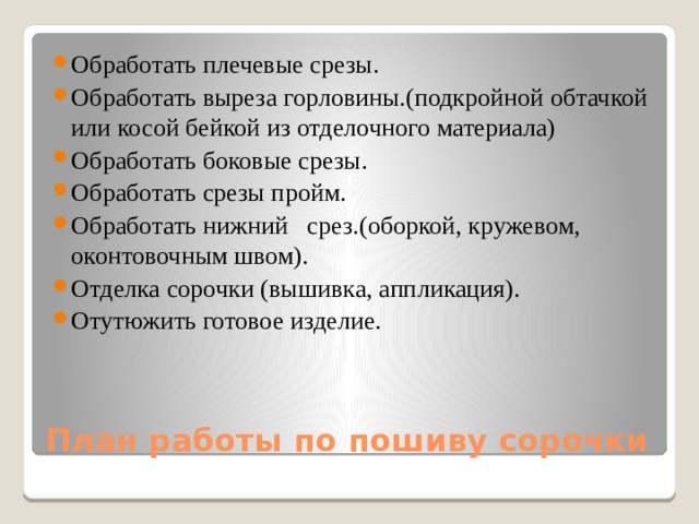Обработать плечевые срезы. Обработать выреза горловины.(подкройной обтачкой или косой бейкой из отделочного материала) Обработать боковые срезы. Обработать срезы пройм. Обработать нижний срез.(оборкой, кружевом, оконтовочным швом). Отделка сорочки (вышивка, аппликация). Отутюжить готовое изделие. План работы по пошиву сорочки 