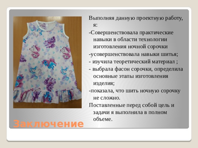 Выполняя данную проектную работу, я: -Совершенствовала практические навыки в области технологии изготовления ночной сорочки -усовершенствовала навыки шитья; - изучила теоретический материал ; - выбрала фасон сорочки, определила основные этапы изготовления изделия; -показала, что шить ночную сорочку не сложно. Поставленные перед собой цель и задачи я выполнила в полном объеме. Заключение 
