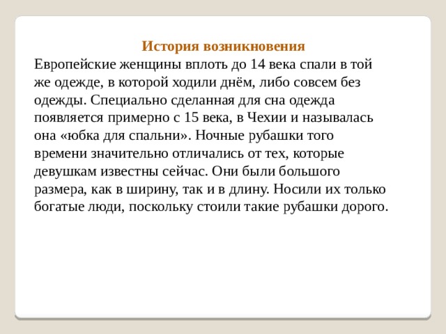  История возникновения Европейские женщины вплоть до 14 века спали в той же одежде, в которой ходили днём, либо совсем без одежды. Специально сделанная для сна одежда появляется примерно с 15 века, в Чехии и называлась она «юбка для спальни». Ночные рубашки того времени значительно отличались от тех, которые девушкам известны сейчас. Они были большого размера, как в ширину, так и в длину. Носили их только богатые люди, поскольку стоили такие рубашки дорого. 