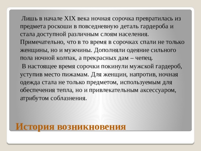  Лишь в начале ХIХ века ночная сорочка превратилась из предмета роскоши в повседневную деталь гардероба и стала доступной различным слоям населения. Примечательно, что в то время в сорочках спали не только женщины, но и мужчины. Дополняли одеяние сильного пола ночной колпак, а прекрасных дам – чепец.  В настоящее время сорочки покинули мужской гардероб, уступив место пижамам. Для женщин, напротив, ночная одежда стала не только предметом, используемым для обеспечения тепла, но и привлекательным аксессуаром, атрибутом соблазнения.  История возникновения 