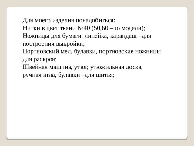 Для моего изделия понадобиться: Нитки в цвет ткани №40 (50,60 –по модели); Ножницы для бумаги, линейка, карандаш –для построения выкройки; Портновский мел, булавки, портновские ножницы для раскроя; Швейная машина, утюг, утюжильная доска, ручная игла, булавки –для шитья; 