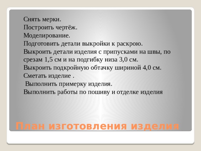 Снять мерки. Построить чертёж. Моделирование. Подготовить детали выкройки к раскрою. Выкроить детали изделия с припусками на швы, по срезам 1,5 см и на подгибку низа 3,0 см. Выкроить подкройную обтачку шириной 4,0 см. Сметать изделие .  Выполнить примерку изделия. Выполнить работы по пошиву и отделке изделия План изготовления изделия 