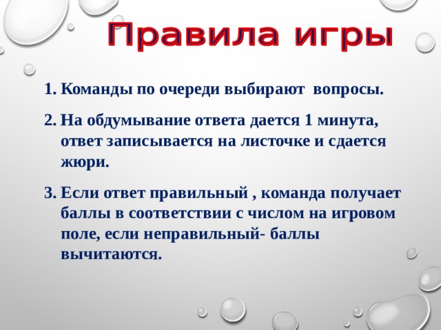 Команды по очереди выбирают вопросы. На обдумывание ответа дается 1 минута, ответ записывается на листочке и сдается жюри. Если ответ правильный , команда получает баллы в соответствии с числом на игровом поле, если неправильный- баллы вычитаются. 