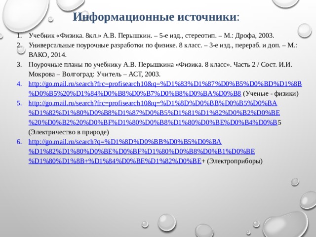 Информационные источники : Учебник «Физика. 8кл.» А.В. Перышкин. – 5-е изд., стереотип. – М.: Дрофа, 2003. Универсальные поурочные разработки по физике. 8 класс. – 3-е изд., перераб. и доп. – М.: ВАКО, 2014. Поурочные планы по учебнику А.В. Перышкина «Физика. 8 класс». Часть 2 / Сост. И.И. Мокрова – Волгоград: Учитель – АСТ, 2003. http://go.mail.ru/search?frc=profisearch10&q=%D1%83%D1%87%D0%B5%D0%BD%D1%8B%D0%B5%20%D1%84%D0%B8%D0%B7%D0%B8%D0%BA%D0%B8 (Ученые - физики) http://go.mail.ru/search?frc=profisearch10&q=%D1%8D%D0%BB%D0%B5%D0%BA%D1%82%D1%80%D0%B8%D1%87%D0%B5%D1%81%D1%82%D0%B2%D0%BE%20%D0%B2%20%D0%BF%D1%80%D0%B8%D1%80%D0%BE%D0%B4%D0%B 5 (Электричество в природе) http://go.mail.ru/search?q=%D1%8D%D0%BB%D0%B5%D0%BA%D1%82%D1%80%D0%BE%D0%BF%D1%80%D0%B8%D0%B1%D0%BE%D1%80%D1%8B+%D1%84%D0%BE%D1%82%D0%BE + (Электроприборы)   