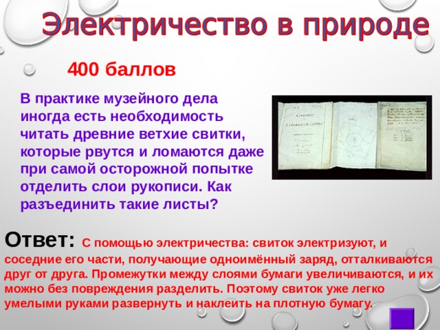       400 баллов В практике музейного дела иногда есть необходимость читать древние ветхие свитки, которые рвутся и ломаются даже при самой осторожной попытке отделить слои рукописи. Как разъединить такие листы? Ответ:  С помощью электричества: свиток электризуют, и соседние его части, получающие одноимённый заряд, отталкиваются друг от друга. Промежутки между слоями бумаги увеличиваются, и их можно без повреждения разделить. Поэтому свиток уже легко умелыми руками развернуть и наклеить на плотную бумагу. 