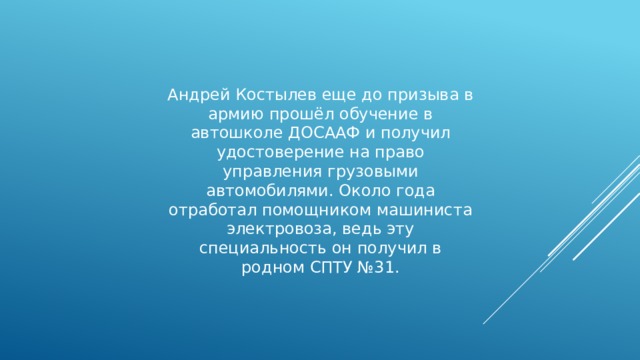 Андрей Костылев еще до призыва в армию прошёл обучение в автошколе ДОСААФ и получил удостоверение на право управления грузовыми автомобилями. Около года отработал помощником машиниста электровоза, ведь эту специальность он получил в родном СПТУ №31. 