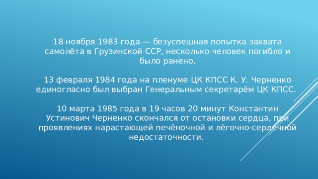 18 ноября 1983 года — безуспешная попытка захвата самолёта в Грузинской ССР, несколько человек погибло и было ранено. 13 февраля 1984 года на пленуме ЦК КПСС К. У. Черненко единогласно был выбран Генеральным секретарём ЦК КПСС. 10 марта 1985 года в 19 часов 20 минут Константин Устинович Черненко скончался от остановки сердца, при проявлениях нарастающей печёночной и лёгочно-сердечной недостаточности. 
