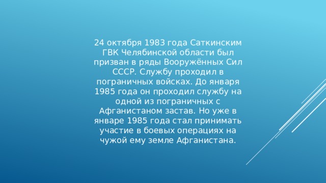24 октября 1983 года Саткинским ГВК Челябинской области был призван в ряды Вооружённых Сил СССР. Службу проходил в пограничных войсках. До января 1985 года он проходил службу на одной из пограничных с Афганистаном застав. Но уже в январе 1985 года стал принимать участие в боевых операциях на чужой ему земле Афганистана. 