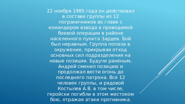 22 ноября 1985 года он действовал в составе группы из 12 пограничников во главе с командиром взвода в проводимой боевой операции в районе населенного пункта Зардев. Бой был неравным. Группа попала в окружение, прикрывая отход основных сил подразделения на новые позиции. Будучи раненым, Андрей сменил позицию и продолжал вести огонь до последнего патрона. Все 12 человек группы, и рядовой Костылев А.В. в том числе, геройски погибли в этом жестоком бою, отражая атаки противника. 