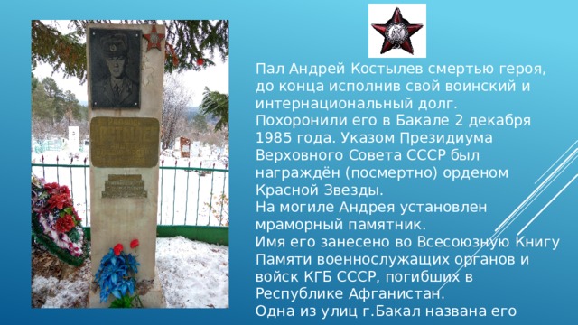Пал Андрей Костылев смертью героя, до конца исполнив свой воинский и интернациональный долг. Похоронили его в Бакале 2 декабря 1985 года. Указом Президиума Верховного Совета СССР был награждён (посмертно) орденом Красной Звезды. На могиле Андрея установлен мраморный памятник. Имя его занесено во Всесоюзную Книгу Памяти военнослужащих органов и войск КГБ СССР, погибших в Республике Афганистан. Одна из улиц г.Бакал названа его именем. 