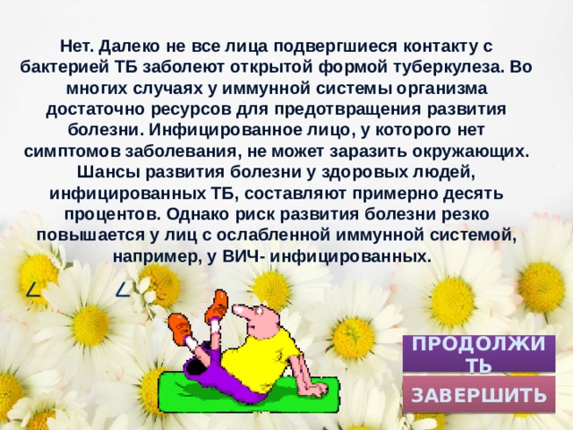 Нет. Далеко не все лица подвергшиеся контакту с бактерией ТБ заболеют открытой формой туберкулеза. Во многих случаях у иммунной системы организма достаточно ресурсов для предотвращения развития болезни. Инфицированное лицо, у которого нет симптомов заболевания, не может заразить окружающих. Шансы развития болезни у здоровых людей, инфицированных ТБ, составляют примерно десять процентов. Однако риск развития болезни резко повышается у лиц с ослабленной иммунной системой, например, у ВИЧ- инфицированных. ПРОДОЛЖИТЬ ЗАВЕРШИТЬ 