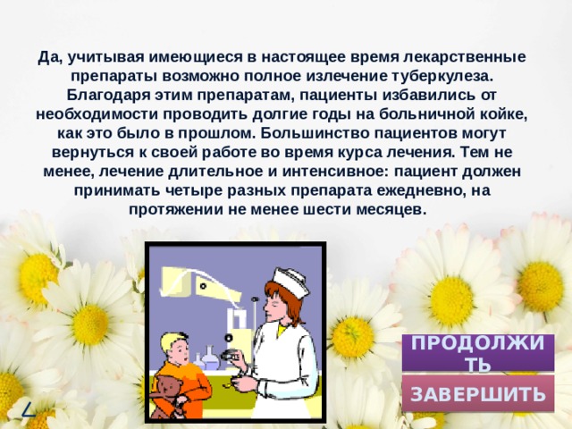 Да, учитывая имеющиеся в настоящее время лекарственные препараты возможно полное излечение туберкулеза. Благодаря этим препаратам, пациенты избавились от необходимости проводить долгие годы на больничной койке, как это было в прошлом. Большинство пациентов могут вернуться к своей работе во время курса лечения. Тем не менее, лечение длительное и интенсивное: пациент должен принимать четыре разных препарата ежедневно, на протяжении не менее шести месяцев. ПРОДОЛЖИТЬ ЗАВЕРШИТЬ 