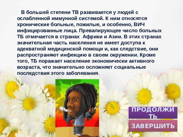  В большей степени TB развивается у людей с ослабленной иммунной системой. К ним относятся хронические больные, пожилые, и особенно, ВИЧ инфицированные лица. Превалирующее число больных ТБ отмечается в странах Африки и Азии. В этих странах значительная часть населения не имеет доступа к адекватной медицинской помощи и, как следствие, они распространяют инфекцию в своем окружении. Кроме того, ТБ поражает население экономически активного возраста, что значительно осложняет социальные последствия этого заболевания . ПРОДОЛЖИТЬ ЗАВЕРШИТЬ 