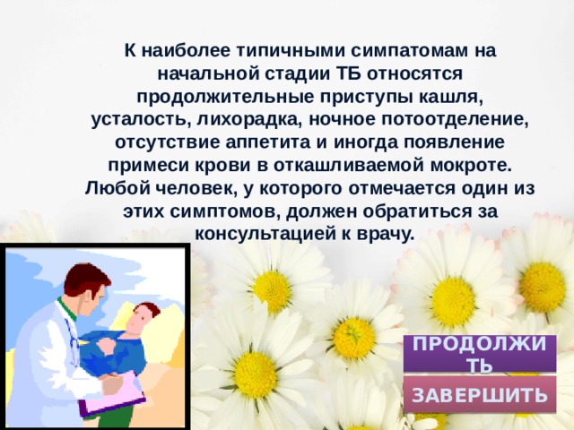 К наиболее типичными симпатомам на начальной стадии ТБ относятся продолжительные приступы кашля, усталость, лихорадка, ночное потоотделение, отсутствие аппетита и иногда появление примеси крови в откашливаемой мокроте. Любой человек, у которого отмечается один из этих симптомов, должен обратиться за консультацией к врачу. ПРОДОЛЖИТЬ ЗАВЕРШИТЬ 