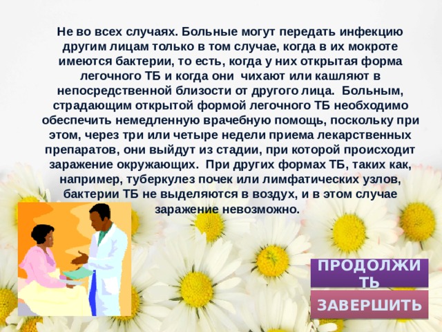 Не во всех случаях. Больные могут передать инфекцию другим лицам только в том случае, когда в их мокроте имеются бактерии, то есть, когда у них открытая форма легочного ТБ и когда они чихают или кашляют в непосредственной близости от другого лица. Больным, страдающим открытой формой легочного ТБ необходимо обеспечить немедленную врачебную помощь, поскольку при этом, через три или четыре недели приема лекарственных препаратов, они выйдут из стадии, при которой происходит заражение окружающих. При других формах ТБ, таких как, например, туберкулез почек или лимфатических узлов, бактерии ТБ не выделяются в воздух, и в этом случае заражение невозможно. ПРОДОЛЖИТЬ ЗАВЕРШИТЬ 
