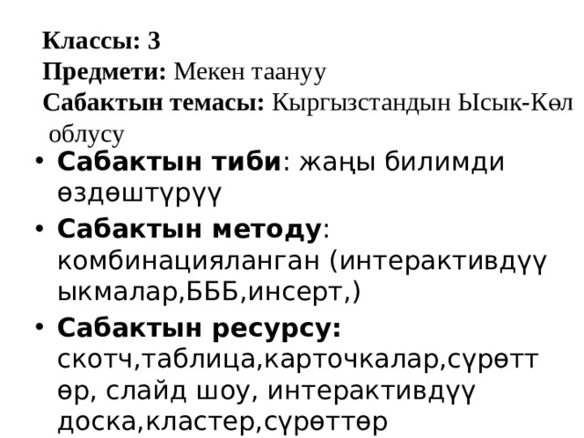 Классы: 3 Предмети: Мекен таануу Сабактын темасы: Кыргызстандын Ысык-Көл облусу Сабактын тиби : жаңы билимди өздөштүрүү Сабактын методу : комбинацияланган (интерактивдүү ыкмалар,БББ,инсерт,) Сабактын ресурсу: скотч,таблица,карточкалар,сүрөттөр, слайд шоу, интерактивдүү доска,кластер,сүрөттөр 