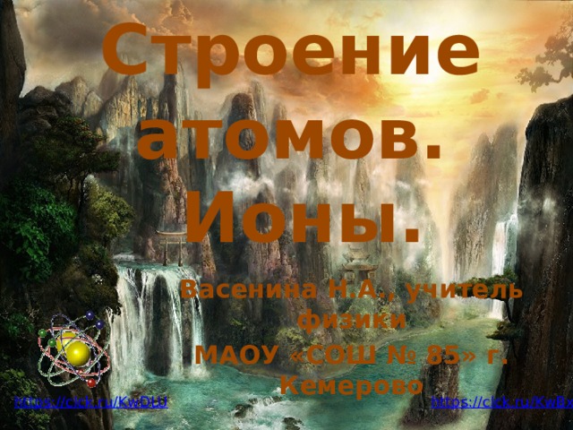 Строение атомов.  Ионы. Васенина Н.А., учитель физики МАОУ «СОШ № 85» г. Кемерово https://clck.ru/KwBxJ https://clck.ru/KwDLU 