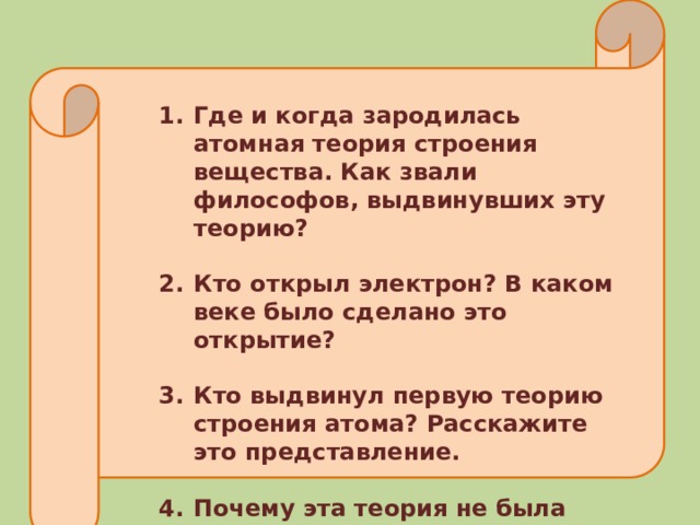 Где и когда зародилась атомная теория строения вещества. Как звали философов, выдвинувших эту теорию?  Кто открыл электрон? В каком веке было сделано это открытие?  Кто выдвинул первую теорию строения атома? Расскажите это представление.  Почему эта теория не была принята и оставляла много сомнений? 